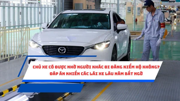 Chủ xe có được nhờ người khác đi đăng kiểm hộ không? Đáp án khiến các lái xe lâu năm bất ngờ