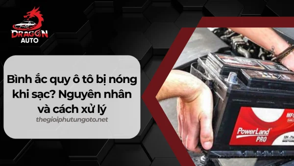 Bình ắc quy ô tô bị nóng khi sạc? Nguyên nhân và cách xử lý